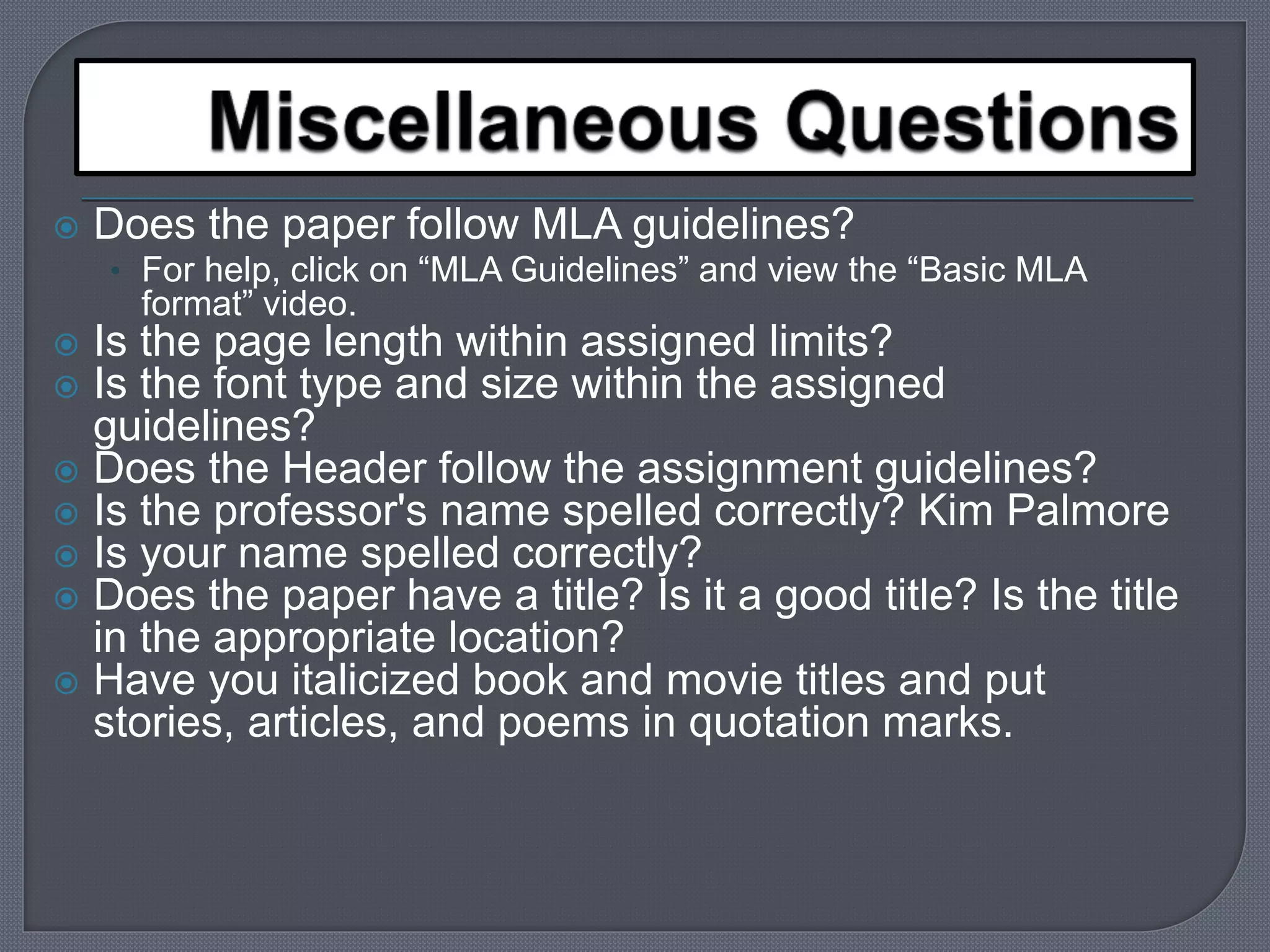  Does the paper follow MLA guidelines? 
• For help, click on “MLA Guidelines” and view the “Basic MLA 
format” video. 
 Is the page length within assigned limits? 
 Is the font type and size within the assigned 
guidelines? 
 Does the Header follow the assignment guidelines? 
 Is the professor's name spelled correctly? Kim Palmore 
 Is your name spelled correctly? 
 Does the paper have a title? Is it a good title? Is the title 
in the appropriate location? 
 Have you italicized book and movie titles and put 
stories, articles, and poems in quotation marks. 
 