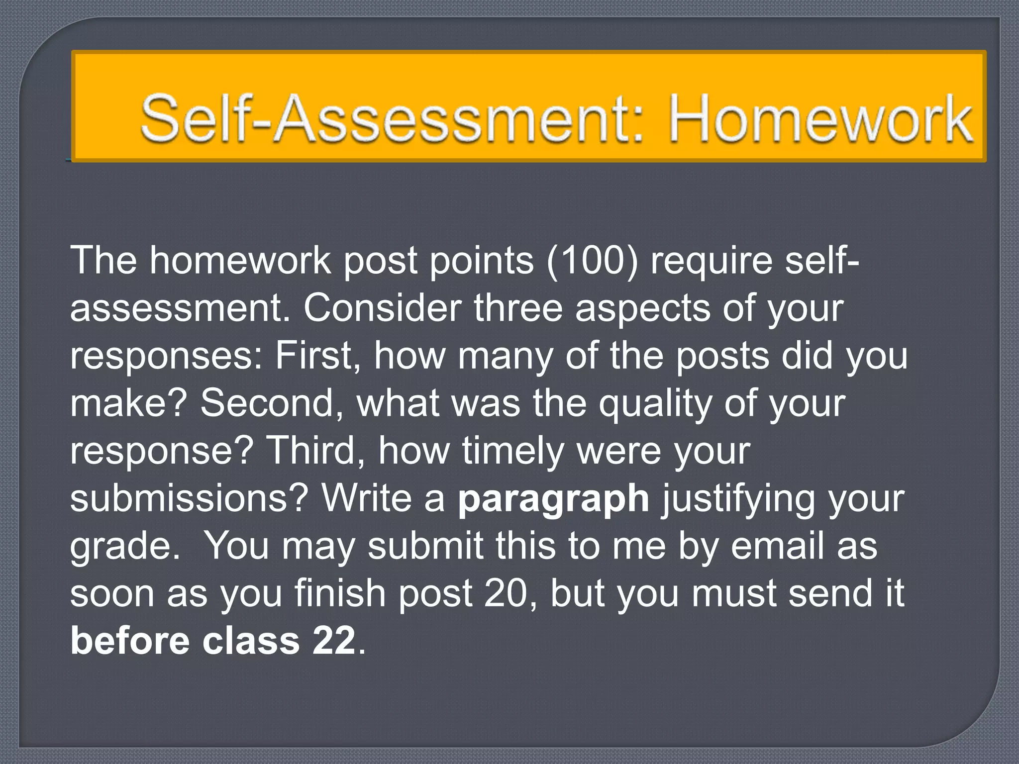 The homework post points (100) require self-assessment. 
Consider three aspects of your 
responses: First, how many of the posts did you 
make? Second, what was the quality of your 
response? Third, how timely were your 
submissions? Write a paragraph justifying your 
grade. You may submit this to me by email as 
soon as you finish post 20, but you must send it 
before class 22. 
 
