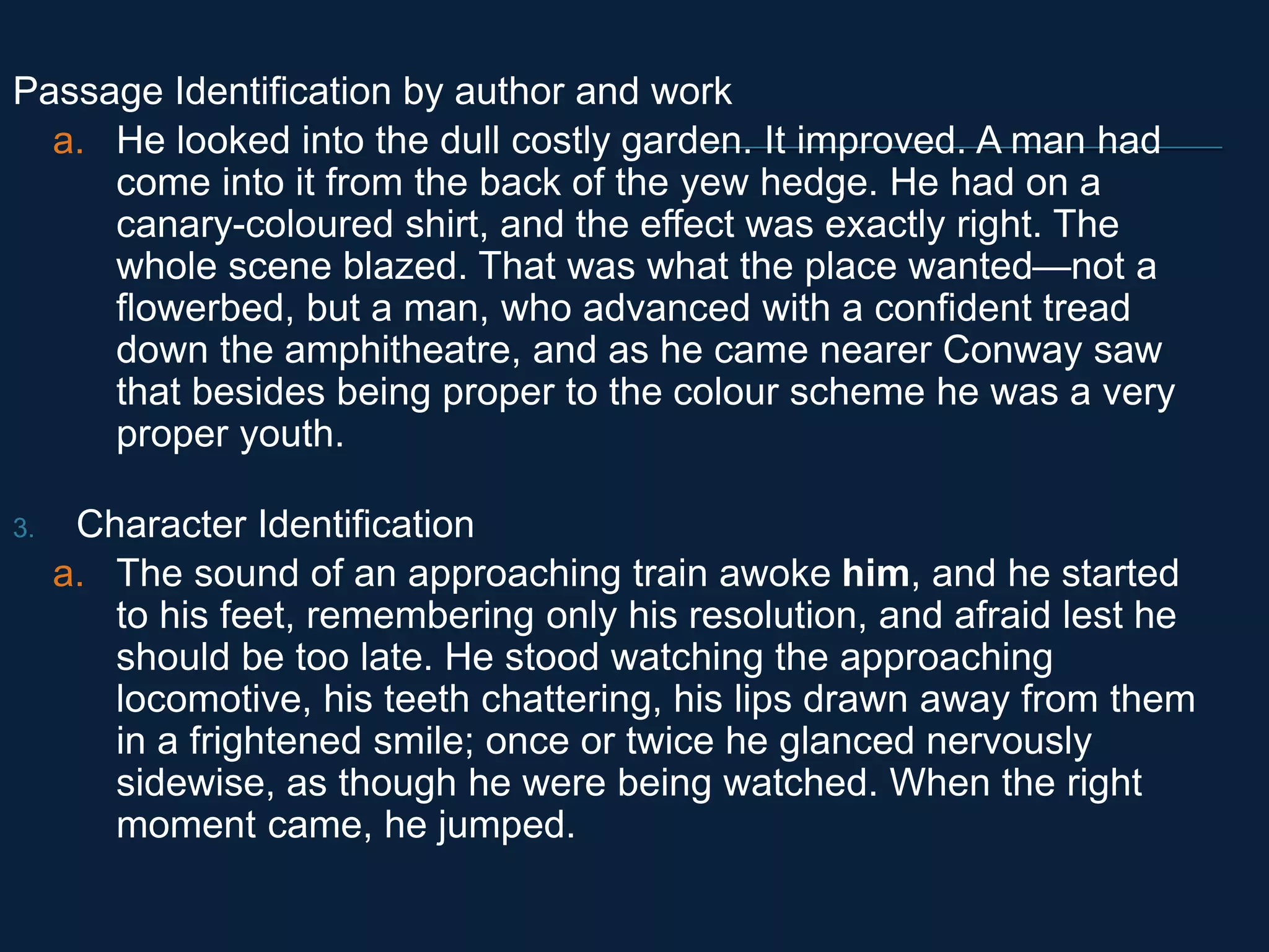 Passage Identification by author and work 
a. He looked into the dull costly garden. It improved. A man had 
come into it from the back of the yew hedge. He had on a 
canary-coloured shirt, and the effect was exactly right. The 
whole scene blazed. That was what the place wanted—not a 
flowerbed, but a man, who advanced with a confident tread 
down the amphitheatre, and as he came nearer Conway saw 
that besides being proper to the colour scheme he was a very 
proper youth. 
3. Character Identification 
a. The sound of an approaching train awoke him, and he started 
to his feet, remembering only his resolution, and afraid lest he 
should be too late. He stood watching the approaching 
locomotive, his teeth chattering, his lips drawn away from them 
in a frightened smile; once or twice he glanced nervously 
sidewise, as though he were being watched. When the right 
moment came, he jumped. 
 