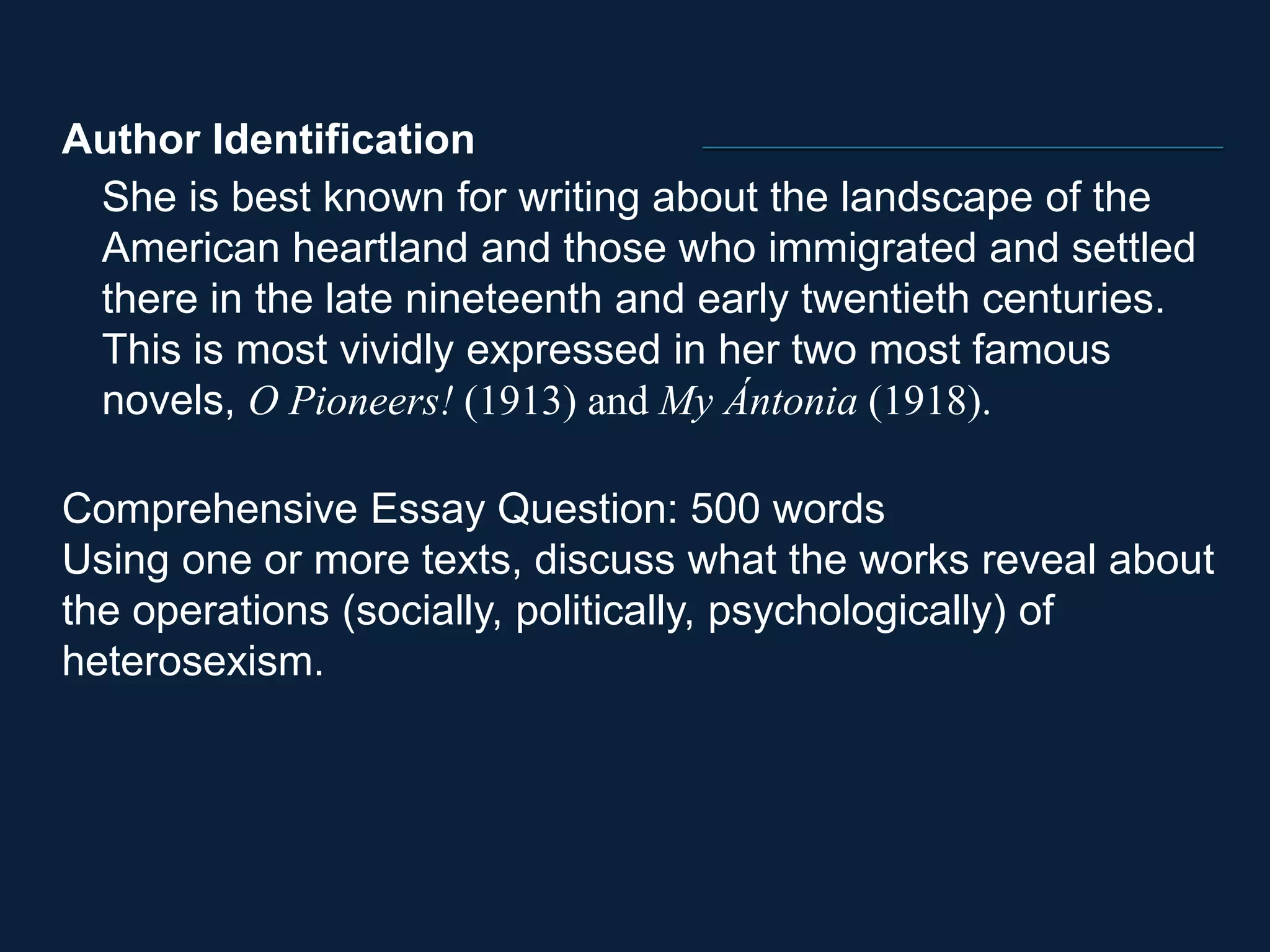 Author Identification 
She is best known for writing about the landscape of the 
American heartland and those who immigrated and settled 
there in the late nineteenth and early twentieth centuries. 
This is most vividly expressed in her two most famous 
novels, O Pioneers! (1913) and My Ántonia (1918). 
Comprehensive Essay Question: 500 words 
Using one or more texts, discuss what the works reveal about 
the operations (socially, politically, psychologically) of 
heterosexism. 
 