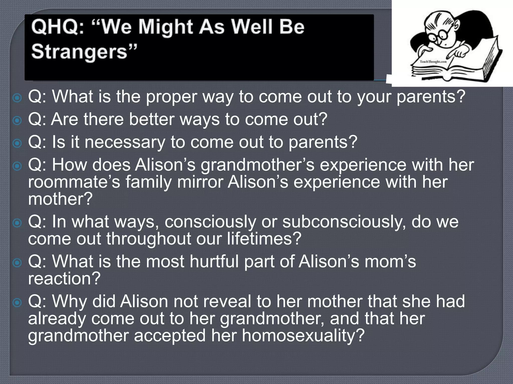  Q: What is the proper way to come out to your parents? 
 Q: Are there better ways to come out? 
 Q: Is it necessary to come out to parents? 
 Q: How does Alison’s grandmother’s experience with her 
roommate’s family mirror Alison’s experience with her 
mother? 
 Q: In what ways, consciously or subconsciously, do we 
come out throughout our lifetimes? 
 Q: What is the most hurtful part of Alison’s mom’s 
reaction? 
 Q: Why did Alison not reveal to her mother that she had 
already come out to her grandmother, and that her 
grandmother accepted her homosexuality? 
 