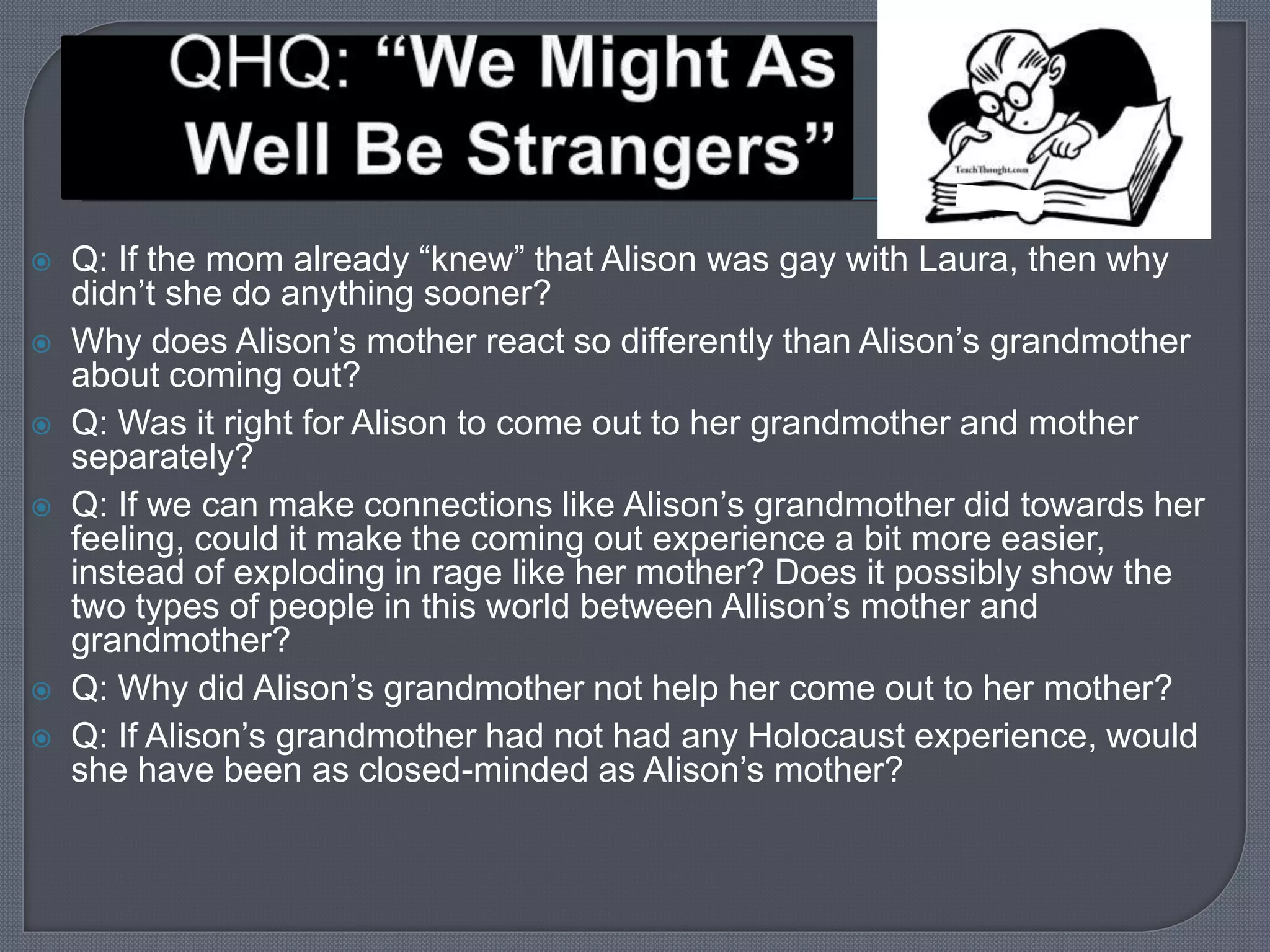  Q: If the mom already “knew” that Alison was gay with Laura, then why 
didn’t she do anything sooner? 
 Why does Alison’s mother react so differently than Alison’s grandmother 
about coming out? 
 Q: Was it right for Alison to come out to her grandmother and mother 
separately? 
 Q: If we can make connections like Alison’s grandmother did towards her 
feeling, could it make the coming out experience a bit more easier, 
instead of exploding in rage like her mother? Does it possibly show the 
two types of people in this world between Allison’s mother and 
grandmother? 
 Q: Why did Alison’s grandmother not help her come out to her mother? 
 Q: If Alison’s grandmother had not had any Holocaust experience, would 
she have been as closed-minded as Alison’s mother? 
 
