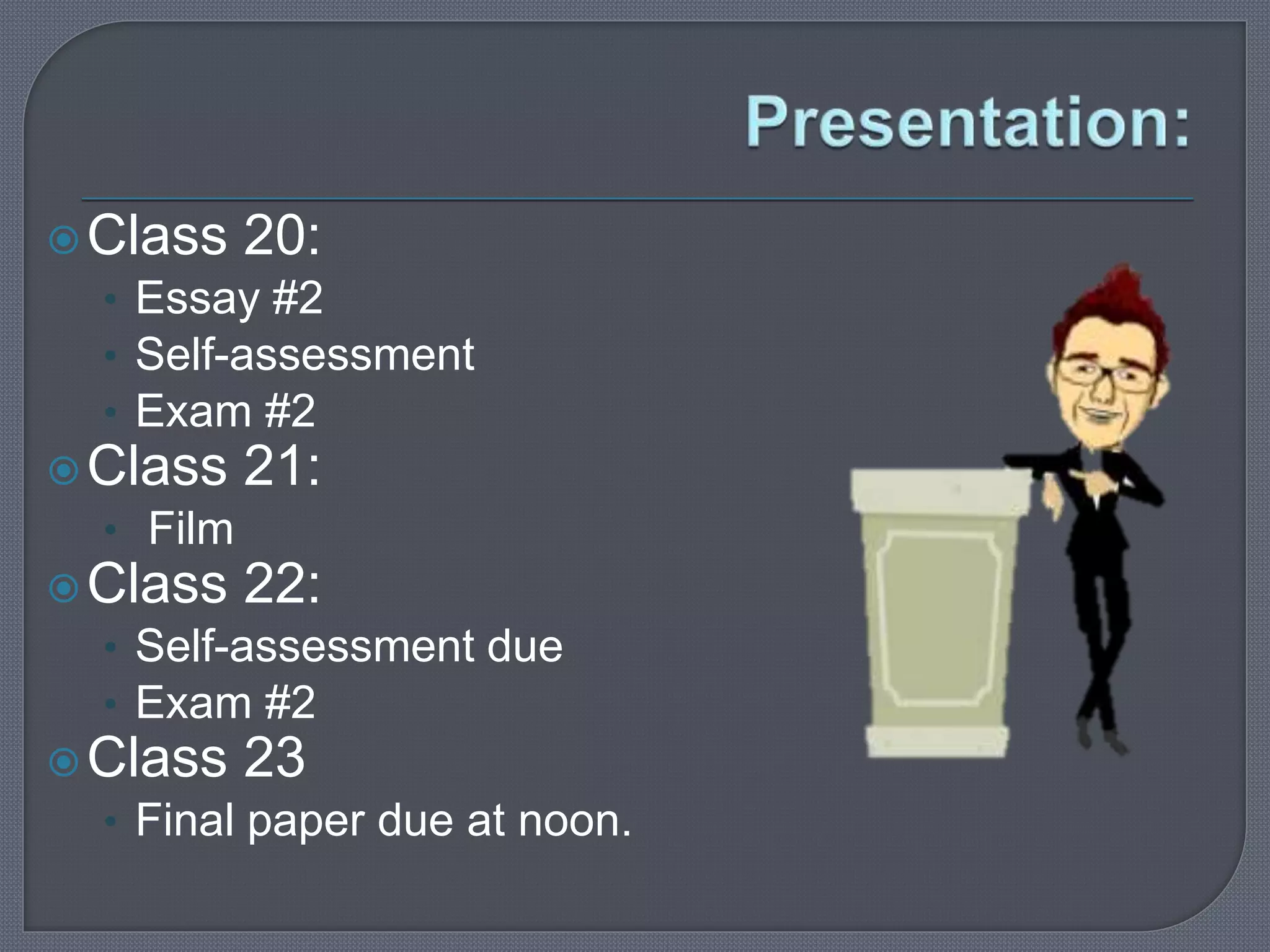 Class 20: 
• Essay #2 
• Self-assessment 
• Exam #2 
Class 21: 
• Film 
Class 22: 
• Self-assessment due 
• Exam #2 
Class 23 
• Final paper due at noon. 
 