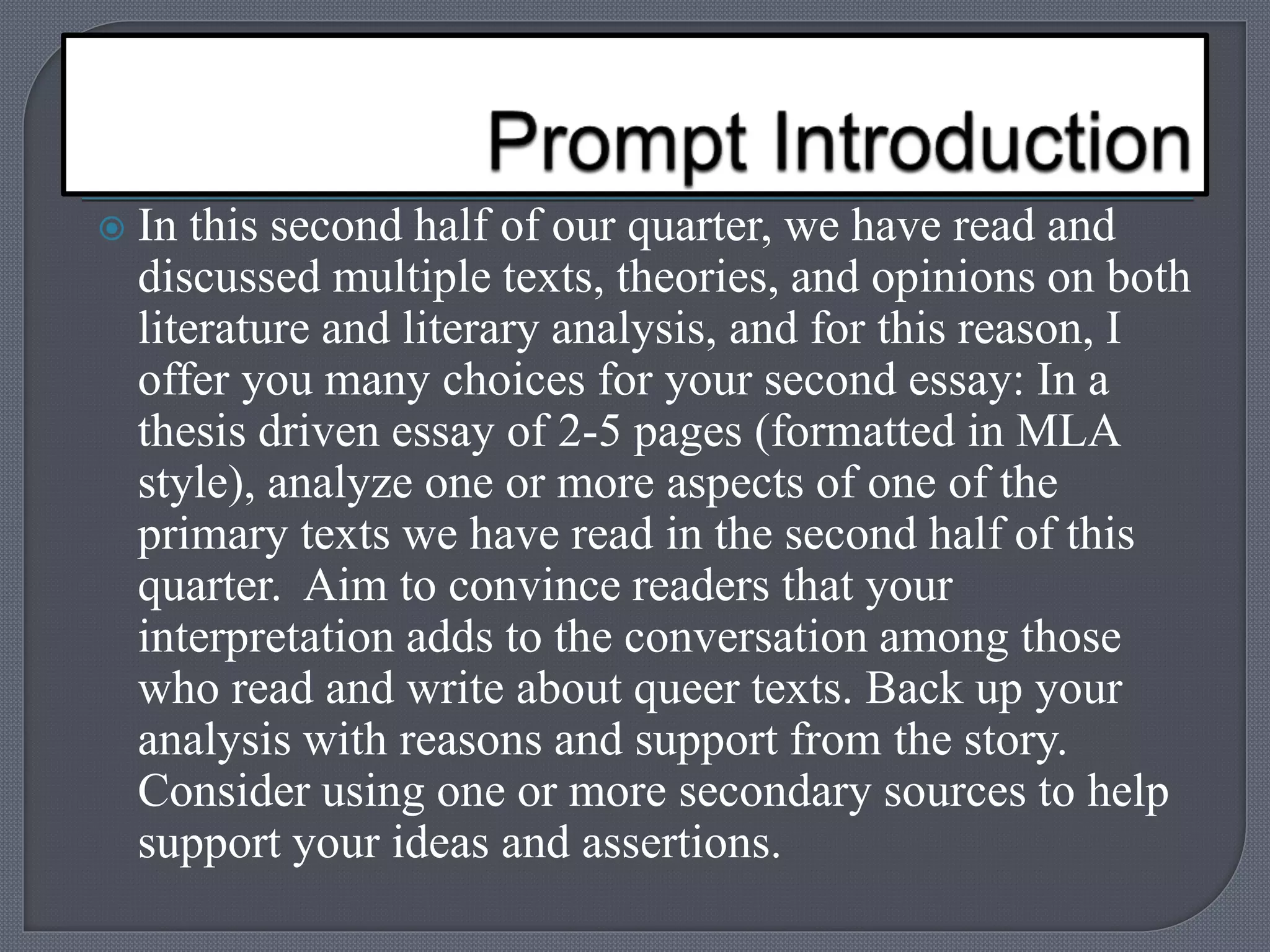  In this second half of our quarter, we have read and 
discussed multiple texts, theories, and opinions on both 
literature and literary analysis, and for this reason, I 
offer you many choices for your second essay: In a 
thesis driven essay of 2-5 pages (formatted in MLA 
style), analyze one or more aspects of one of the 
primary texts we have read in the second half of this 
quarter. Aim to convince readers that your 
interpretation adds to the conversation among those 
who read and write about queer texts. Back up your 
analysis with reasons and support from the story. 
Consider using one or more secondary sources to help 
support your ideas and assertions. 
 