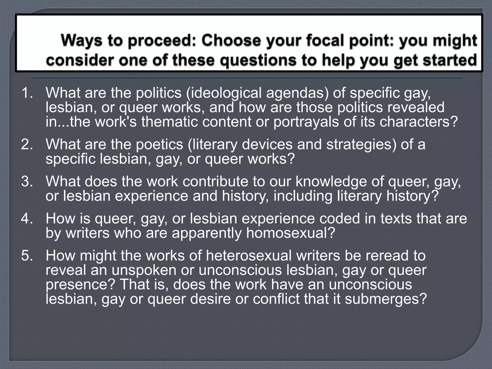 1. What are the politics (ideological agendas) of specific gay, 
lesbian, or queer works, and how are those politics revealed 
in...the work's thematic content or portrayals of its characters? 
2. What are the poetics (literary devices and strategies) of a 
specific lesbian, gay, or queer works? 
3. What does the work contribute to our knowledge of queer, gay, 
or lesbian experience and history, including literary history? 
4. How is queer, gay, or lesbian experience coded in texts that are 
by writers who are apparently homosexual? 
5. How might the works of heterosexual writers be reread to 
reveal an unspoken or unconscious lesbian, gay or queer 
presence? That is, does the work have an unconscious 
lesbian, gay or queer desire or conflict that it submerges? 
 