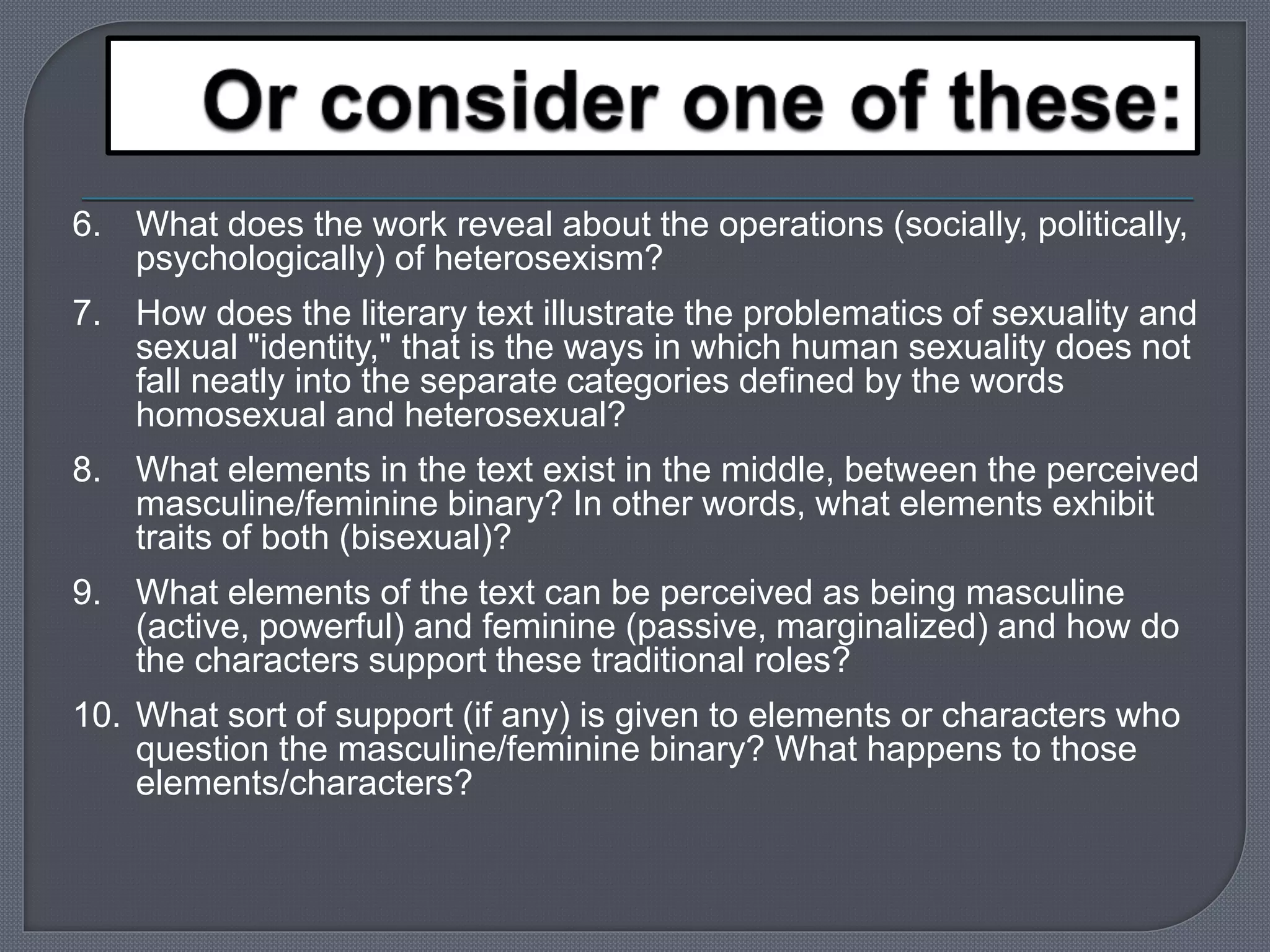 6. What does the work reveal about the operations (socially, politically, 
psychologically) of heterosexism? 
7. How does the literary text illustrate the problematics of sexuality and 
sexual "identity," that is the ways in which human sexuality does not 
fall neatly into the separate categories defined by the words 
homosexual and heterosexual? 
8. What elements in the text exist in the middle, between the perceived 
masculine/feminine binary? In other words, what elements exhibit 
traits of both (bisexual)? 
9. What elements of the text can be perceived as being masculine 
(active, powerful) and feminine (passive, marginalized) and how do 
the characters support these traditional roles? 
10. What sort of support (if any) is given to elements or characters who 
question the masculine/feminine binary? What happens to those 
elements/characters? 
 
