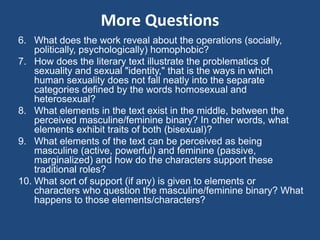 More Questions 
6. What does the work reveal about the operations (socially, 
politically, psychologically) homophobic? 
7. How does the literary text illustrate the problematics of 
sexuality and sexual "identity," that is the ways in which 
human sexuality does not fall neatly into the separate 
categories defined by the words homosexual and 
heterosexual? 
8. What elements in the text exist in the middle, between the 
perceived masculine/feminine binary? In other words, what 
elements exhibit traits of both (bisexual)? 
9. What elements of the text can be perceived as being 
masculine (active, powerful) and feminine (passive, 
marginalized) and how do the characters support these 
traditional roles? 
10. What sort of support (if any) is given to elements or 
characters who question the masculine/feminine binary? What 
happens to those elements/characters? 
 