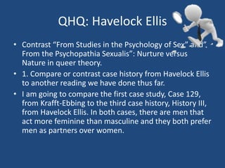 QHQ: Havelock Ellis 
• Contrast “From Studies in the Psychology of Sex” and” 
From the Psychopathia Sexualis”: Nurture versus 
Nature in queer theory. 
• 1. Compare or contrast case history from Havelock Ellis 
to another reading we have done thus far. 
• I am going to compare the first case study, Case 129, 
from Krafft-Ebbing to the third case history, History III, 
from Havelock Ellis. In both cases, there are men that 
act more feminine than masculine and they both prefer 
men as partners over women. 
 
