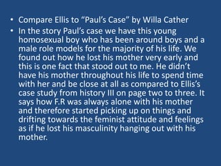 • Compare Ellis to “Paul’s Case” by Willa Cather 
• In the story Paul’s case we have this young 
homosexual boy who has been around boys and a 
male role models for the majority of his life. We 
found out how he lost his mother very early and 
this is one fact that stood out to me. He didn’t 
have his mother throughout his life to spend time 
with her and be close at all as compared to Ellis’s 
case study from history III on page two to three. It 
says how F.R was always alone with his mother 
and therefore started picking up on things and 
drifting towards the feminist attitude and feelings 
as if he lost his masculinity hanging out with his 
mother. 
 