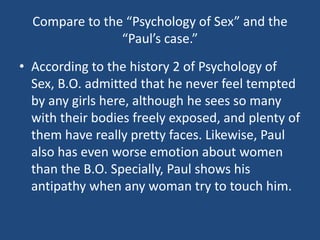 Compare to the “Psychology of Sex” and the 
“Paul’s case.” 
• According to the history 2 of Psychology of 
Sex, B.O. admitted that he never feel tempted 
by any girls here, although he sees so many 
with their bodies freely exposed, and plenty of 
them have really pretty faces. Likewise, Paul 
also has even worse emotion about women 
than the B.O. Specially, Paul shows his 
antipathy when any woman try to touch him. 
 