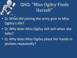 QHQ: “Miss Ogilvy Finds 
Herself” 
• Q: What did joining the army give to Miss 
Ogilvy’s life? 
• Q: Why does Miss Ogilvy still yell when she 
talks? 
• Q: Why does Miss Ogilvy place her hands in 
pockets repeatedly? 
 