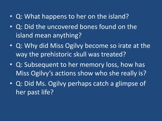 • Q: What happens to her on the island? 
• Q: Did the uncovered bones found on the 
island mean anything? 
• Q: Why did Miss Ogilvy become so irate at the 
way the prehistoric skull was treated? 
• Q: Subsequent to her memory loss, how has 
Miss Ogilvy’s actions show who she really is? 
• Q: Did Ms. Ogilvy perhaps catch a glimpse of 
her past life? 
 