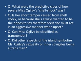 • Q: What were the predictive clues of how 
severe Miss Ogilvy’s “shell-shock” was? 
• Q: Is her short temper caused from shell 
shock, or because she’s always wanted to be 
the opposite sex therefore feels she must act 
in an aggressive manner when upset? 
• Q: Can Miss Ogilvy be classified as 
transgender? 
• Q: Did other aspects of the island symbolize 
Ms. Ogilvy’s sexuality or inner struggles being 
a trans man? 
 