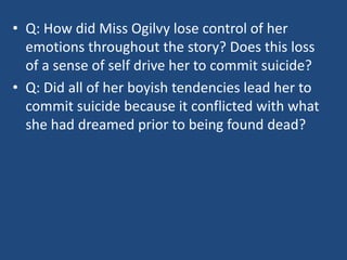 • Q: How did Miss Ogilvy lose control of her 
emotions throughout the story? Does this loss 
of a sense of self drive her to commit suicide? 
• Q: Did all of her boyish tendencies lead her to 
commit suicide because it conflicted with what 
she had dreamed prior to being found dead? 
 