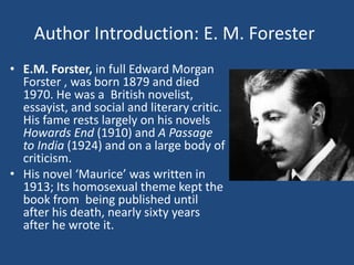 Author Introduction: E. M. Forester 
• E.M. Forster, in full Edward Morgan 
Forster , was born 1879 and died 
1970. He was a British novelist, 
essayist, and social and literary critic. 
His fame rests largely on his novels 
Howards End (1910) and A Passage 
to India (1924) and on a large body of 
criticism. 
• His novel ‘Maurice’ was written in 
1913; Its homosexual theme kept the 
book from being published until 
after his death, nearly sixty years 
after he wrote it. 
 