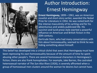 Author Introduction: 
Ernest Hemingway 
Ernest Hemingway, 1899—1961, was an American 
novelist and short-story writer, awarded the Nobel 
Prize for Literature in 1954. He was noted both for 
the intense masculinity of his writing and for his 
adventurous and widely publicized life. His 
succinct and lucid prose style exerted a powerful 
influence on American and British fiction in the 
20th century. 
Gertrude Stein, who had many conversations with 
him about homosexuality, seemed to think he was 
hiding something about himself. 
This belief has developed into a critical cliché that avers that Hemingway must have 
been repressing his own homosexuality because of the amount of time he spent 
abusing other people's. There are several homosexual characters in Hemingway's 
fiction; there are also frank homophobes. For example, Jake Barnes, the castrated 
heterosexual narrator of The Sun Also Rises (1926), is severely affronted when a 
group of homosexual men clusters around the woman he desires but cannot have. 
 