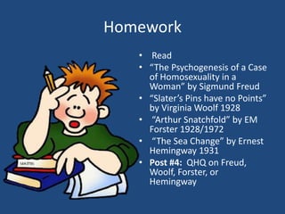 Homework 
• Read 
• “The Psychogenesis of a Case 
of Homosexuality in a 
Woman” by Sigmund Freud 
• “Slater’s Pins have no Points” 
by Virginia Woolf 1928 
• “Arthur Snatchfold” by EM 
Forster 1928/1972 
• “The Sea Change” by Ernest 
Hemingway 1931 
• Post #4: QHQ on Freud, 
Woolf, Forster, or 
Hemingway 
