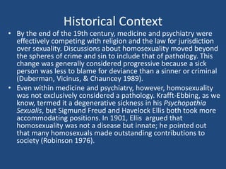 Historical Context 
• By the end of the 19th century, medicine and psychiatry were 
effectively competing with religion and the law for jurisdiction 
over sexuality. Discussions about homosexuality moved beyond 
the spheres of crime and sin to include that of pathology. This 
change was generally considered progressive because a sick 
person was less to blame for deviance than a sinner or criminal 
(Duberman, Vicinus, & Chauncey 1989). 
• Even within medicine and psychiatry, however, homosexuality 
was not exclusively considered a pathology. Krafft-Ebbing, as we 
know, termed it a degenerative sickness in his Psychopathia 
Sexualis, but Sigmund Freud and Havelock Ellis both took more 
accommodating positions. In 1901, Ellis argued that 
homosexuality was not a disease but innate; he pointed out 
that many homosexuals made outstanding contributions to 
society (Robinson 1976). 
 