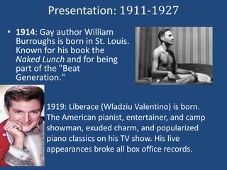 Presentation: 1911-1927 
• 1914: Gay author William 
Burroughs is born in St. Louis. 
Known for his book the 
Naked Lunch and for being 
part of the "Beat 
Generation." 
1919: Liberace (Wladziu Valentino) is born. 
The American pianist, entertainer, and camp 
showman, exuded charm, and popularized 
piano classics on his TV show. His live 
appearances broke all box office records. 
 