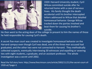 1920: Harvard University student, Cyril 
Wilcox committed suicide after he 
returned home with a case of nervous 
hives. His family thought the death 
accidental until his brother intercepted 
letters addressed to Wilcox that detailed 
homosexual behavior. George Wilcox 
tracked down the parties involved and 
beat them for causing his brother’s 
suicide. 
He then went to the acting dean of the college to present to him the names of those 
he held responsible for causing Cyril’s death. 
A secret five-man court was created to investigate homosexual behavior on the 
Harvard campus even though Cyril was dead, one of the three men accused had 
graduated, and the other two were not connected to Harvard. They methodically 
collected suspects, eventually interviewing 30 witnesses and expelling or severing 
ties with eight students, a graduate, and an assistant professor. The whole 
investigation was a secret until 2002. 
Read the full story here: http://www.thecrimson.com/article/2002/11/21/the-secret-court-of- 
1920-at/?page=1 
 