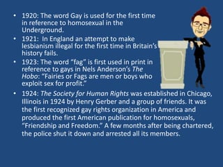 • 1920: The word Gay is used for the first time 
in reference to homosexual in the 
Underground. 
• 1921: In England an attempt to make 
lesbianism illegal for the first time in Britain’s 
history fails. 
• 1923: The word “fag” is first used in print in 
reference to gays in Nels Anderson’s The 
Hobo: “Fairies or Fags are men or boys who 
exploit sex for profit.” 
• 1924: The Society for Human Rights was established in Chicago, 
Illinois in 1924 by Henry Gerber and a group of friends. It was 
the first recognized gay rights organization in America and 
produced the first American publication for homosexuals, 
“Friendship and Freedom.” A few months after being chartered, 
the police shut it down and arrested all its members. 
 