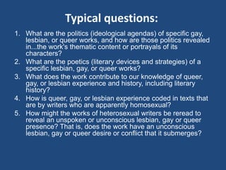 Typical questions: 
1. What are the politics (ideological agendas) of specific gay, 
lesbian, or queer works, and how are those politics revealed 
in...the work's thematic content or portrayals of its 
characters? 
2. What are the poetics (literary devices and strategies) of a 
specific lesbian, gay, or queer works? 
3. What does the work contribute to our knowledge of queer, 
gay, or lesbian experience and history, including literary 
history? 
4. How is queer, gay, or lesbian experience coded in texts that 
are by writers who are apparently homosexual? 
5. How might the works of heterosexual writers be reread to 
reveal an unspoken or unconscious lesbian, gay or queer 
presence? That is, does the work have an unconscious 
lesbian, gay or queer desire or conflict that it submerges? 
 