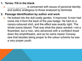 1. Terms: Fill in the blank 
a. _____ _______ is concerned with issues of personal identity 
and politics analogous to those analyzed by feminists 
2. Passage Identification by author and work 
a. He looked into the dull costly garden. It improved. A man had 
come into it from the back of the yew hedge. He had on a 
canary-coloured shirt, and the effect was exactly right. The 
whole scene blazed. That was what the place wanted—not a 
flowerbed, but a man, who advanced with a confident tread 
down the amphitheatre, and as he came nearer Conway 
saw that besides being proper to the colour scheme he was 
a very proper youth. 
 