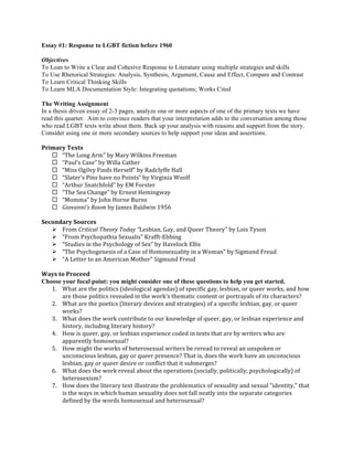 Essay #1: Response to LGBT fiction before 1960 
Objectives 
To Lean to Write a Clear and Cohesive Response to Literature using multiple strategies and skills 
To Use Rhetorical Strategies: Analysis, Synthesis, Argument, Cause and Effect, Compare and Contrast 
To Learn Critical Thinking Skills 
To Learn MLA Documentation Style: Integrating quotations; Works Cited 
The Writing Assignment 
In a thesis driven essay of 2-3 pages, analyze one or more aspects of one of the primary texts we have 
read this quarter. Aim to convince readers that your interpretation adds to the conversation among those 
who read LGBT texts write about them. Back up your analysis with reasons and support from the story. 
Consider using one or more secondary sources to help support your ideas and assertions. 
Primary 
Texts 
¨ “The 
Long 
Arm” 
by 
Mary 
Wilkins 
Freeman 
¨ “Paul’s 
Case” 
by 
Willa 
Cather 
¨ “Miss 
Ogilvy 
Finds 
Herself” 
by 
Radclyffe 
Hall 
¨ “Slater’s 
Pins 
have 
no 
Points” 
by 
Virginia 
Woolf 
¨ “Arthur 
Snatchfold” 
by 
EM 
Forster 
¨ “The 
Sea 
Change” 
by 
Ernest 
Hemingway 
¨ “Momma” 
by 
John 
Horne 
Burns 
¨ Giovanni's 
Room 
by 
James 
Baldwin 
1956 
Secondary 
Sources 
Ø From 
Critical 
Theory 
Today 
“Lesbian, 
Gay, 
and 
Queer 
Theory” 
by 
Lois 
Tyson 
Ø “From 
Psychopathia 
Sexualis” 
Krafft-­‐Ebbing 
Ø “Studies 
in 
the 
Psychology 
of 
Sex” 
by 
Havelock 
Ellis 
Ø “The 
Psychogenesis 
of 
a 
Case 
of 
Homosexuality 
in 
a 
Woman” 
by 
Sigmund 
Freud 
Ø “A 
Letter 
to 
an 
American 
Mother” 
Sigmund 
Freud 
Ways 
to 
Proceed 
Choose your focal point: you might consider one of these questions to help you get started. 
1. What 
are 
the 
politics 
(ideological 
agendas) 
of 
specific 
gay, 
lesbian, 
or 
queer 
works, 
and 
how 
are 
those 
politics 
revealed 
in 
the 
work's 
thematic 
content 
or 
portrayals 
of 
its 
characters? 
2. What 
are 
the 
poetics 
(literary 
devices 
and 
strategies) 
of 
a 
specific 
lesbian, 
gay, 
or 
queer 
works? 
3. What 
does 
the 
work 
contribute 
to 
our 
knowledge 
of 
queer, 
gay, 
or 
lesbian 
experience 
and 
history, 
including 
literary 
history? 
4. How 
is 
queer, 
gay, 
or 
lesbian 
experience 
coded 
in 
texts 
that 
are 
by 
writers 
who 
are 
apparently 
homosexual? 
5. How 
might 
the 
works 
of 
heterosexual 
writers 
be 
reread 
to 
reveal 
an 
unspoken 
or 
unconscious 
lesbian, 
gay 
or 
queer 
presence? 
That 
is, 
does 
the 
work 
have 
an 
unconscious 
lesbian, 
gay 
or 
queer 
desire 
or 
conflict 
that 
it 
submerges? 
6. What 
does 
the 
work 
reveal 
about 
the 
operations 
(socially, 
politically, 
psychologically) 
of 
heterosexism? 
7. How 
does 
the 
literary 
text 
illustrate 
the 
problematics 
of 
sexuality 
and 
sexual 
"identity," 
that 
is 
the 
ways 
in 
which 
human 
sexuality 
does 
not 
fall 
neatly 
into 
the 
separate 
categories 
defined 
by 
the 
words 
homosexual 
and 
heterosexual? 
 