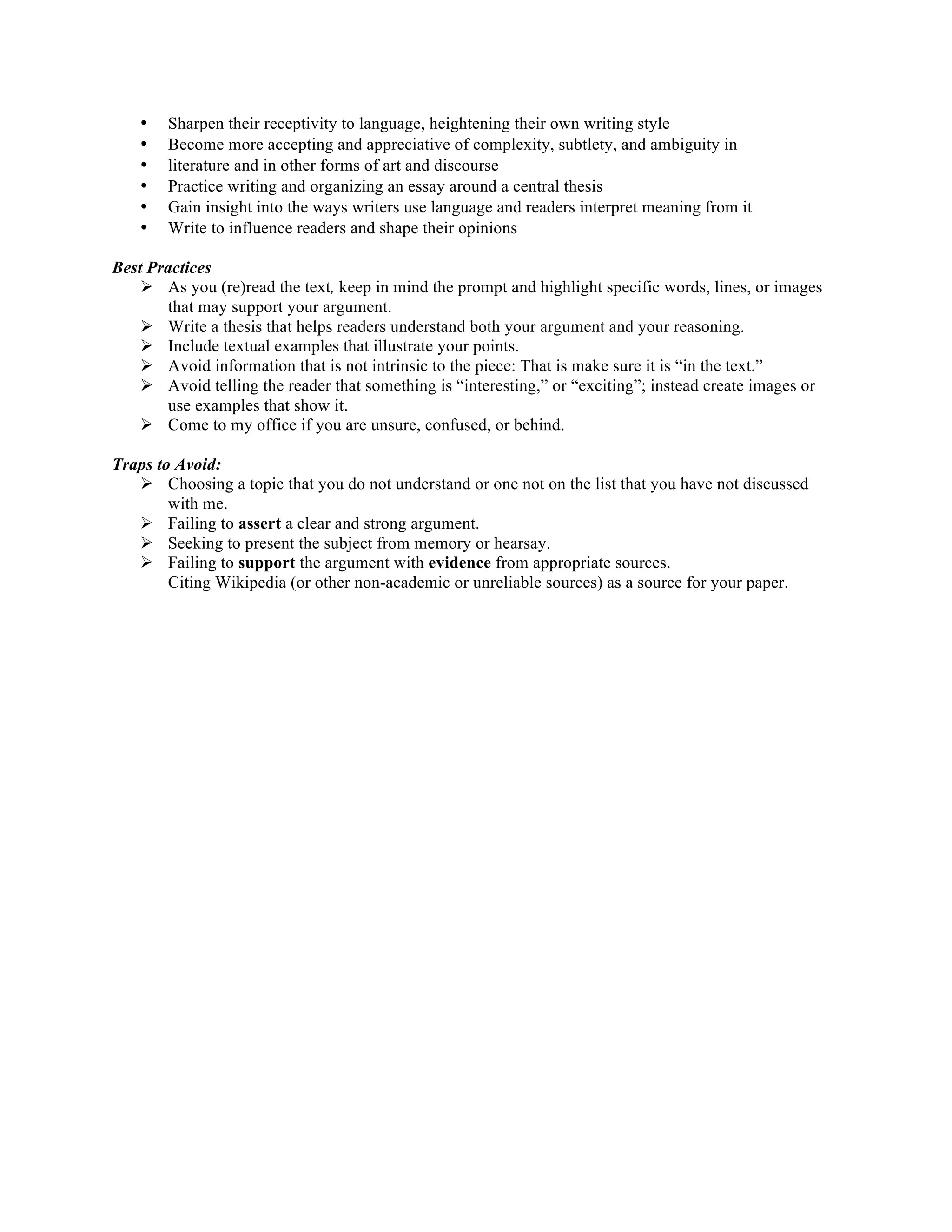 • Sharpen their receptivity to language, heightening their own writing style 
• Become more accepting and appreciative of complexity, subtlety, and ambiguity in 
• literature and in other forms of art and discourse 
• Practice writing and organizing an essay around a central thesis 
• Gain insight into the ways writers use language and readers interpret meaning from it 
• Write to influence readers and shape their opinions 
Best Practices 
Ø As you (re)read the text, keep in mind the prompt and highlight specific words, lines, or images 
that may support your argument. 
Ø Write a thesis that helps readers understand both your argument and your reasoning. 
Ø Include textual examples that illustrate your points. 
Ø Avoid information that is not intrinsic to the piece: That is make sure it is “in the text.” 
Ø Avoid telling the reader that something is “interesting,” or “exciting”; instead create images or 
use examples that show it. 
Ø Come to my office if you are unsure, confused, or behind. 
Traps to Avoid: 
Ø Choosing a topic that you do not understand or one not on the list that you have not discussed 
with me. 
Ø Failing to assert a clear and strong argument. 
Ø Seeking to present the subject from memory or hearsay. 
Ø Failing to support the argument with evidence from appropriate sources. 
Citing Wikipedia (or other non-academic or unreliable sources) as a source for your paper. 
