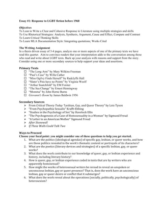 Essay #1: Response to LGBT fiction before 1960 
Objectives 
To Lean to Write a Clear and Cohesive Response to Literature using multiple strategies and skills 
To Use Rhetorical Strategies: Analysis, Synthesis, Argument, Cause and Effect, Compare and Contrast 
To Learn Critical Thinking Skills 
To Learn MLA Documentation Style: Integrating quotations; Works Cited 
The Writing Assignment 
In a thesis driven essay of 3-4 pages, analyze one or more aspects of one of the primary texts we have 
read this quarter. Aim to convince readers that your interpretation adds to the conversation among those 
who read and write about LGBT texts. Back up your analysis with reasons and support from the story. 
Consider using one or more secondary sources to help support your ideas and assertions. 
Primary 
Texts 
¨ “The Long Arm” by Mary Wilkins Freeman 
¨ “Paul’s Case” by Willa Cather 
¨ “Miss Ogilvy Finds Herself” by Radclyffe Hall 
¨ “Slater’s Pins have no Points” by Virginia Woolf 
¨ “Arthur Snatchfold” by EM Forster 
¨ “The Sea Change” by Ernest Hemingway 
¨ “Momma” by John Horne Burns 
¨ Giovanni's Room by James Baldwin 1956 
Secondary 
Sources 
Ø From 
Critical 
Theory 
Today 
“Lesbian, 
Gay, 
and 
Queer 
Theory” 
by 
Lois 
Tyson 
Ø “From 
Psychopathia 
Sexualis” 
Krafft-­‐Ebbing 
Ø “Studies 
in 
the 
Psychology 
of 
Sex” 
by 
Havelock 
Ellis 
Ø “The 
Psychogenesis 
of 
a 
Case 
of 
Homosexuality 
in 
a 
Woman” 
by 
Sigmund 
Freud 
Ø “A 
Letter 
to 
an 
American 
Mother” 
Sigmund 
Freud 
Ø After 
Stonewall 
Ø If 
These 
Walls 
Could 
Talk 
Two 
Ways 
to 
Proceed 
Choose your focal point: you might consider one of these questions to help you get started. 
1. What 
are 
the 
politics 
(ideological 
agendas) 
of 
specific 
gay, 
lesbian, 
or 
queer 
works, 
and 
how 
are 
those 
politics 
revealed 
in 
the 
work's 
thematic 
content 
or 
portrayals 
of 
its 
characters? 
2. What 
are 
the 
poetics 
(literary 
devices 
and 
strategies) 
of 
a 
specific 
lesbian, 
gay, 
or 
queer 
works? 
3. What 
does 
the 
work 
contribute 
to 
our 
knowledge 
of 
queer, 
gay, 
or 
lesbian 
experience 
and 
history, 
including 
literary 
history? 
4. How 
is 
queer, 
gay, 
or 
lesbian 
experience 
coded 
in 
texts 
that 
are 
by 
writers 
who 
are 
apparently 
homosexual? 
5. How 
might 
the 
works 
of 
heterosexual 
writers 
be 
reread 
to 
reveal 
an 
unspoken 
or 
unconscious 
lesbian, 
gay 
or 
queer 
presence? 
That 
is, 
does 
the 
work 
have 
an 
unconscious 
lesbian, 
gay 
or 
queer 
desire 
or 
conflict 
that 
it 
submerges? 
6. What 
does 
the 
work 
reveal 
about 
the 
operations 
(socially, 
politically, 
psychologically) 
of 
heterosexism? 
 