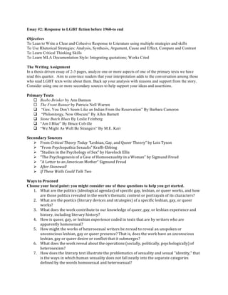 Essay #2: Response to LGBT fiction before 1960-to end 
Objectives 
To Lean to Write a Clear and Cohesive Response to Literature using multiple strategies and skills 
To Use Rhetorical Strategies: Analysis, Synthesis, Argument, Cause and Effect, Compare and Contrast 
To Learn Critical Thinking Skills 
To Learn MLA Documentation Style: Integrating quotations; Works Cited 
The Writing Assignment 
In a thesis driven essay of 2-3 pages, analyze one or more aspects of one of the primary texts we have 
read this quarter. Aim to convince readers that your interpretation adds to the conversation among those 
who read LGBT texts write about them. Back up your analysis with reasons and support from the story. 
Consider using one or more secondary sources to help support your ideas and assertions. 
Primary 
Texts 
¨ Beebo Brinker by Ann Bannon 
¨ The Front Runner by Patricia Nell Warren 
q “Gee, You Don’t Seem Like an Indian From the Reservation” By Barbara Cameron 
q “Philorstorgy, Now Obscure” By Allen Barnett 
q Stone Butch Blues By Leslie Feinberg 
q “Am I Blue” By Bruce Colville 
q “We Might As Well Be Strangers” By M.E. Kerr 
Secondary 
Sources 
Ø From 
Critical 
Theory 
Today 
“Lesbian, 
Gay, 
and 
Queer 
Theory” 
by 
Lois 
Tyson 
Ø “From 
Psychopathia 
Sexualis” 
Krafft-­‐Ebbing 
Ø “Studies 
in 
the 
Psychology 
of 
Sex” 
by 
Havelock 
Ellis 
Ø “The 
Psychogenesis 
of 
a 
Case 
of 
Homosexuality 
in 
a 
Woman” 
by 
Sigmund 
Freud 
Ø “A 
Letter 
to 
an 
American 
Mother” 
Sigmund 
Freud 
Ø After 
Stonewall 
Ø If 
These 
Walls 
Could 
Talk 
Two 
Ways 
to 
Proceed 
Choose your focal point: you might consider one of these questions to help you get started. 
1. What 
are 
the 
politics 
(ideological 
agendas) 
of 
specific 
gay, 
lesbian, 
or 
queer 
works, 
and 
how 
are 
those 
politics 
revealed 
in 
the 
work's 
thematic 
content 
or 
portrayals 
of 
its 
characters? 
2. What 
are 
the 
poetics 
(literary 
devices 
and 
strategies) 
of 
a 
specific 
lesbian, 
gay, 
or 
queer 
works? 
3. What 
does 
the 
work 
contribute 
to 
our 
knowledge 
of 
queer, 
gay, 
or 
lesbian 
experience 
and 
history, 
including 
literary 
history? 
4. How 
is 
queer, 
gay, 
or 
lesbian 
experience 
coded 
in 
texts 
that 
are 
by 
writers 
who 
are 
apparently 
homosexual? 
5. How 
might 
the 
works 
of 
heterosexual 
writers 
be 
reread 
to 
reveal 
an 
unspoken 
or 
unconscious 
lesbian, 
gay 
or 
queer 
presence? 
That 
is, 
does 
the 
work 
have 
an 
unconscious 
lesbian, 
gay 
or 
queer 
desire 
or 
conflict 
that 
it 
submerges? 
6. What 
does 
the 
work 
reveal 
about 
the 
operations 
(socially, 
politically, 
psychologically) 
of 
heterosexism? 
7. How 
does 
the 
literary 
text 
illustrate 
the 
problematics 
of 
sexuality 
and 
sexual 
"identity," 
that 
is 
the 
ways 
in 
which 
human 
sexuality 
does 
not 
fall 
neatly 
into 
the 
separate 
categories 
defined 
by 
the 
words 
homosexual 
and 
heterosexual? 
 