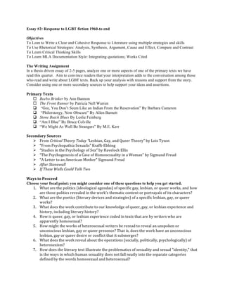 Essay #2: Response to LGBT fiction 1960-to end 
Objectives 
To Lean to Write a Clear and Cohesive Response to Literature using multiple strategies and skills 
To Use Rhetorical Strategies: Analysis, Synthesis, Argument, Cause and Effect, Compare and Contrast 
To Learn Critical Thinking Skills 
To Learn MLA Documentation Style: Integrating quotations; Works Cited 
The Writing Assignment 
In a thesis driven essay of 2-5 pages, analyze one or more aspects of one of the primary texts we have 
read this quarter. Aim to convince readers that your interpretation adds to the conversation among those 
who read and write about LGBT texts. Back up your analysis with reasons and support from the story. 
Consider using one or more secondary sources to help support your ideas and assertions. 
Primary 
Texts 
¨ Beebo Brinker by Ann Bannon 
¨ The Front Runner by Patricia Nell Warren 
q “Gee, You Don’t Seem Like an Indian From the Reservation” By Barbara Cameron 
q “Philorstorgy, Now Obscure” By Allen Barnett 
q Stone Butch Blues By Leslie Feinberg 
q “Am I Blue” By Bruce Colville 
q “We Might As Well Be Strangers” By M.E. Kerr 
Secondary 
Sources 
Ø From 
Critical 
Theory 
Today 
“Lesbian, 
Gay, 
and 
Queer 
Theory” 
by 
Lois 
Tyson 
Ø “From 
Psychopathia 
Sexualis” 
Krafft-­‐Ebbing 
Ø “Studies 
in 
the 
Psychology 
of 
Sex” 
by 
Havelock 
Ellis 
Ø “The 
Psychogenesis 
of 
a 
Case 
of 
Homosexuality 
in 
a 
Woman” 
by 
Sigmund 
Freud 
Ø “A 
Letter 
to 
an 
American 
Mother” 
Sigmund 
Freud 
Ø After 
Stonewall 
Ø If 
These 
Walls 
Could 
Talk 
Two 
Ways 
to 
Proceed 
Choose your focal point: you might consider one of these questions to help you get started. 
1. What 
are 
the 
politics 
(ideological 
agendas) 
of 
specific 
gay, 
lesbian, 
or 
queer 
works, 
and 
how 
are 
those 
politics 
revealed 
in 
the 
work's 
thematic 
content 
or 
portrayals 
of 
its 
characters? 
2. What 
are 
the 
poetics 
(literary 
devices 
and 
strategies) 
of 
a 
specific 
lesbian, 
gay, 
or 
queer 
works? 
3. What 
does 
the 
work 
contribute 
to 
our 
knowledge 
of 
queer, 
gay, 
or 
lesbian 
experience 
and 
history, 
including 
literary 
history? 
4. How 
is 
queer, 
gay, 
or 
lesbian 
experience 
coded 
in 
texts 
that 
are 
by 
writers 
who 
are 
apparently 
homosexual? 
5. How 
might 
the 
works 
of 
heterosexual 
writers 
be 
reread 
to 
reveal 
an 
unspoken 
or 
unconscious 
lesbian, 
gay 
or 
queer 
presence? 
That 
is, 
does 
the 
work 
have 
an 
unconscious 
lesbian, 
gay 
or 
queer 
desire 
or 
conflict 
that 
it 
submerges? 
6. What 
does 
the 
work 
reveal 
about 
the 
operations 
(socially, 
politically, 
psychologically) 
of 
heterosexism? 
7. How 
does 
the 
literary 
text 
illustrate 
the 
problematics 
of 
sexuality 
and 
sexual 
"identity," 
that 
is 
the 
ways 
in 
which 
human 
sexuality 
does 
not 
fall 
neatly 
into 
the 
separate 
categories 
defined 
by 
the 
words 
homosexual 
and 
heterosexual? 
 