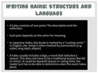 WRITING HAIKU: STRUCTURE AND
          LANGUAGE
• A haiku consists of two parts: The description and the
  reflection.

• Each part depends on the other for meaning.

• In Japanese Haiku, the break is marked by a “cutting word.”
  In English, the break is often marked by punctuation (e.g.
  colon, long dash, ellipsis)

• A haiku usually includes a kigo, a word that indicates a
  season. This does not have to be a traditional season like fall
  or winter. It could be baseball season or voting time; the
  reader just has to be able to determine when the event takes
  place.
 