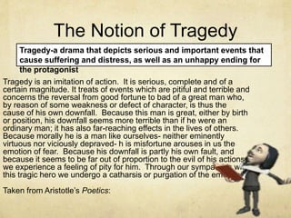 The Notion of Tragedy
Tragedy is an imitation of action. It is serious, complete and of a
certain magnitude. It treats of events which are pitiful and terrible and
concerns the reversal from good fortune to bad of a great man who,
by reason of some weakness or defect of character, is thus the
cause of his own downfall. Because this man is great, either by birth
or position, his downfall seems more terrible than if he were an
ordinary man; it has also far-reaching effects in the lives of others.
Because morally he is a man like ourselves- neither eminently
virtuous nor viciously depraved- h is misfortune arouses in us the
emotion of fear. Because his downfall is partly his own fault, and
because it seems to be far out of proportion to the evil of his actions,
we experience a feeling of pity for him. Through our sympathies with
this tragic hero we undergo a catharsis or purgation of the emotions.
Taken from Aristotle’s Poetics:
Tragedy-a drama that depicts serious and important events that
cause suffering and distress, as well as an unhappy ending for
the protagonist
 