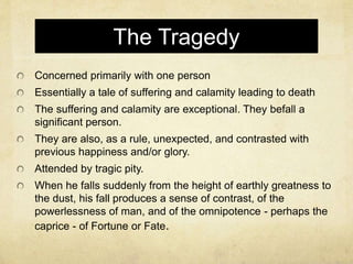The Tragedy
Concerned primarily with one person
Essentially a tale of suffering and calamity leading to death
The suffering and calamity are exceptional. They befall a
significant person.
They are also, as a rule, unexpected, and contrasted with
previous happiness and/or glory.
Attended by tragic pity.
When he falls suddenly from the height of earthly greatness to
the dust, his fall produces a sense of contrast, of the
powerlessness of man, and of the omnipotence - perhaps the
caprice - of Fortune or Fate.
 