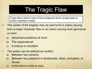The Tragic Flaw
The center of the tragedy may be said to lie in action issuing
from a major character flaw or an action issuing from ignorance
or error:
a) abnormal conditions of mind
b) The supernatural
c) A chance or accident
The action can be defined as conflict:
a) Between two persons
b) Between two passions or tendencies, ideas, principles, or
forces.
c) In the hero’s mind or soul
Tragic flaw-a fault or error of the protagonist which usually leads to
his/her downfall or death
 