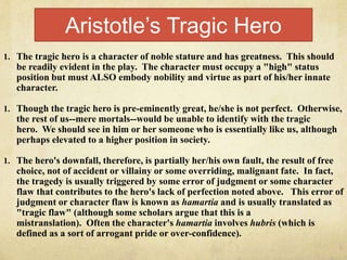 Aristotle’s Tragic Hero
1. The tragic hero is a character of noble stature and has greatness. This should
be readily evident in the play. The character must occupy a "high" status
position but must ALSO embody nobility and virtue as part of his/her innate
character.
1. Though the tragic hero is pre-eminently great, he/she is not perfect. Otherwise,
the rest of us--mere mortals--would be unable to identify with the tragic
hero. We should see in him or her someone who is essentially like us, although
perhaps elevated to a higher position in society.
1. The hero's downfall, therefore, is partially her/his own fault, the result of free
choice, not of accident or villainy or some overriding, malignant fate. In fact,
the tragedy is usually triggered by some error of judgment or some character
flaw that contributes to the hero's lack of perfection noted above. This error of
judgment or character flaw is known as hamartia and is usually translated as
"tragic flaw" (although some scholars argue that this is a
mistranslation). Often the character's hamartia involves hubris (which is
defined as a sort of arrogant pride or over-confidence).
 