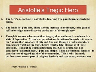 4. The hero's misfortune is not wholly deserved. The punishment exceeds the
crime.
4. The fall is not pure loss. There is some increase in awareness, some gain in
self-knowledge, some discovery on the part of the tragic hero.
4. Though it arouses solemn emotion, tragedy does not leave its audience in a
state of depression. Aristotle argues that one function of tragedy is to arouse
the "unhealthy" emotions of pity and fear and through a catharsis (which
comes from watching the tragic hero's terrible fate) cleanse us of those
emotions. It might be worth noting here that Greek drama was not
considered "entertainment," pure and simple; it had a communal function--to
contribute to the good health of the community. This is why dramatic
performances were a part of religious festivals and community celebrations.
Aristotle’s Tragic Hero
From Aristotle’s Poetics
 