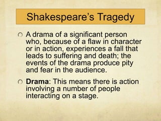Shakespeare’s Tragedy
A drama of a significant person
who, because of a flaw in character
or in action, experiences a fall that
leads to suffering and death; the
events of the drama produce pity
and fear in the audience.
Drama: This means there is action
involving a number of people
interacting on a stage.
 