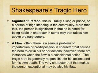 Shakespeare’s Tragic Hero
Significant Person: this is usually a king or prince, or
a person of high standing in the community. More than
this, the person is significant in that he is noted for
being noble in character in some way that raises him
above ordinary people.
A Flaw: often, there is a serious problem or
imperfection or predisposition in character that causes
the hero to err in his or her actions; however, there are
instances when the flaw is a coincidental action. The
tragic hero is generally responsible for his actions and
for his own death. The very character trait that makes
the person exceptional may be also his flaw.
 