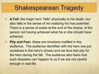 Shakespearean Tragedy
A Fall: the tragic hero “falls” physically to his death, but
also falls in the sense of not realizing his true potential.
There is a sense of waste at the end of the drama, of the
person not having achieved what he or she should have
achieved.
Pity and Fear- these are emotions instilled in the
audience. The audience identifies with the hero (we put
ourselves in the hero’s shoes) and we thus feel pity for
the hero during the fall. The audience also fears that
such disasters can happen to us if we are not careful
enough in real life.
 