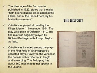 The title-page of the first quarto,
published in 1622, states that the play
“hath beene diuerse times acted at the
Globe, and at the Black-Friers, by his
Maiesties seruants.”
Othello was played at court by the
King’s Men on 1 November 1604. The
play was given in Oxford in 1610. The
title role was originally played by
Richard Burbage, with Joseph Taylor
as Iago.
Othello was included among the plays
in the First Folio of Shakespeare's
collected plays. However, the version in
the Folio is rather different in length,
and in wording: The Folio play has
about 160 lines that do not appear in
the Quarto.
 