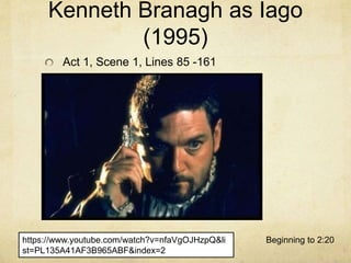 https://www.youtube.com/watch?v=nfaVgOJHzpQ&li
st=PL135A41AF3B965ABF&index=2
Beginning to 2:20
Kenneth Branagh as Iago
(1995)
Act 1, Scene 1, Lines 85 -161
 
