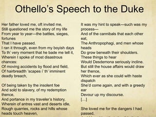 Othello’s Speech to the Duke
Her father loved me, oft invited me,
Still questioned me the story of my life
From year to year—the battles, sieges,
fortunes
That I have passed.
I ran it through, even from my boyish days
To th’ very moment that he bade me tell it,
Wherein I spoke of most disastrous
chances:
Of moving accidents by flood and field,
Of hairbreadth ’scapes i’ th’ imminent
deadly breach,
Of being taken by the insolent foe
And sold to slavery, of my redemption
thence,
And portance in my traveler’s history,
Wherein of antres vast and deserts idle,
Rough quarries, rocks and hills whose
heads touch heaven,
It was my hint to speak—such was my
process—
And of the cannibals that each other
eat,
The Anthropophagi, and men whose
heads
Do grow beneath their shoulders.
These things to hear
Would Desdemona seriously incline.
But still the house affairs would draw
her thence,
Which ever as she could with haste
dispatch
She’d come again, and with a greedy
ear
Devour up my discourse.
[…]
She loved me for the dangers I had
passed,
 