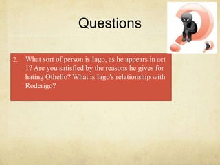 Questions
2. What sort of person is Iago, as he appears in act
1? Are you satisfied by the reasons he gives for
hating Othello? What is Iago's relationship with
Roderigo?
 