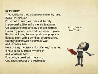 RODERIGO
Thou toldst me thou didst hold him in thy hate.
IAGO Despise me
If I do not. Three great ones of the city,
In personal suit to make me his lieutenant,
Off-capped to him; and, by the faith of man,
I know my price, I am worth no worse a place.
But he, as loving his own pride and purposes,
Evades them with a bombast circumstance,
Horribly stuffed with epithets of war,
And in conclusion,
Nonsuits my mediators. For “Certes,” says he,
“I have already chose my officer.”
And what was he?
Forsooth, a great arithmetician,
One Michael Cassio, a Florentine,
Act 1, Scene 1,
Lines 7-21
 