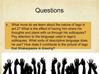 Questions
4. What more do we learn about the nature of Iago in
act 2? What is the effect of having him share his
thoughts and plans with us through his soliloquies?
Pay attention to the language used in Iago's
soliloquies. What sorts of descriptive language does
he use? How does it contribute to the picture of Iago
that Shakespeare is drawing?
 