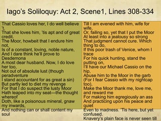 Iago’s Soliloquy: Act 2, Scene1, Lines 308-334
That Cassio loves her, I do well believe
’t.
That she loves him, ’tis apt and of great
credit.
The Moor, howbeit that I endure him
not,
Is of a constant, loving, noble nature,
And I dare think he’ll prove to
Desdemona
A most dear husband. Now, I do love
her too,
Not out of absolute lust (though
peradventure
I stand accountant for as great a sin)
But partly led to diet my revenge
For that I do suspect the lusty Moor
Hath leaped into my seat—the thought
whereof
Doth, like a poisonous mineral, gnaw
my inwards,
And nothing can or shall content my
soul
Till I am evened with him, wife for
wife,
Or, failing so, yet that I put the Moor
At least into a jealousy so strong
That judgment cannot cure. Which
thing to do,
If this poor trash of Venice, whom I
trace
For his quick hunting, stand the
putting on,
I’ll have our Michael Cassio on the
hip,
Abuse him to the Moor in the garb
(For I fear Cassio with my nightcap
too),
Make the Moor thank me, love me,
and reward me
For making him egregiously an ass
And practicing upon his peace and
quiet
Even to madness. ’Tis here, but yet
confused.
Knavery’s plain face is never seen till
 
