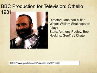 https://www.youtube.com/watch?v=ry5tPr1fJqo
Director: Jonathan Miller
Writer: William Shakespeare
(play)
Stars: Anthony Pedley, Bob
Hoskins, Geoffrey Chater
BBC Production for Television: Othello
1981
 