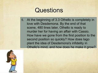 Questions
5. At the beginning of 3.3 Othello is completely in
love with Desdemona. By the end of that
scene, 480 lines later, Othello is ready to
murder her for having an affair with Cassio.
How have we gone from the first position to the
second position so quickly? How does Iago
plant the idea of Desdemona's infidelity in
Othello's mind, and how does he make it grow?
 